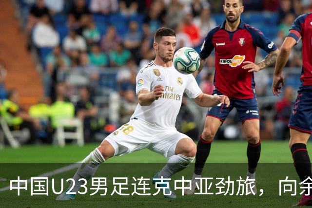 中国U23男足连克中亚劲旅，向余望、木塔力甫与张瑷晖联袂破门3-0完胜