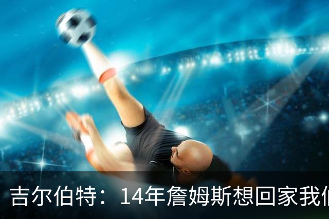吉尔伯特：14年詹姆斯想回家我们也想要他 我飞到迈阿密与他面谈