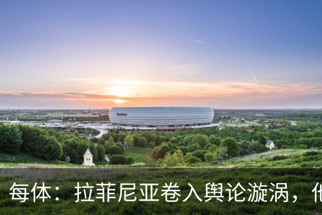 每体：拉菲尼亚卷入舆论漩涡，他可能因绕过中介买房被起诉