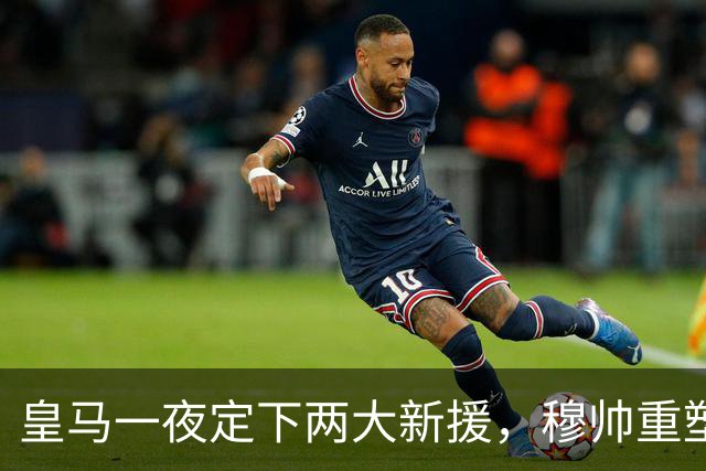 皇马一夜定下两大新援，穆帅重塑防线，下赛季西甲挑战巴萨王朝