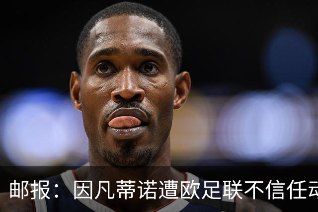邮报：因凡蒂诺遭欧足联不信任动议；支持者流失，挑战者浮现