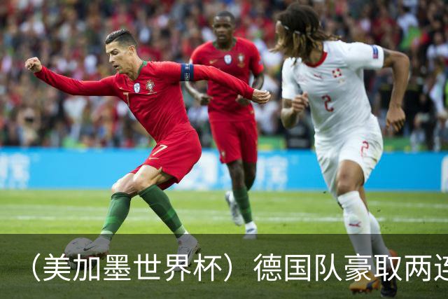 （美加墨世界杯）德国队豪取两连胜提前出线 荷兰队保持18场不败纪录