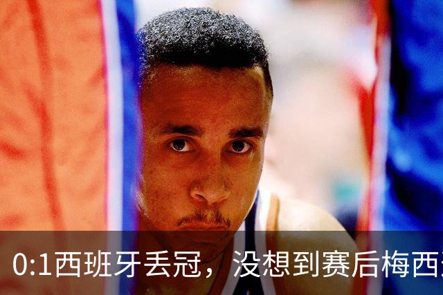 0:1西班牙丢冠，没想到赛后梅西这样说，不是少打一人能扳平的！